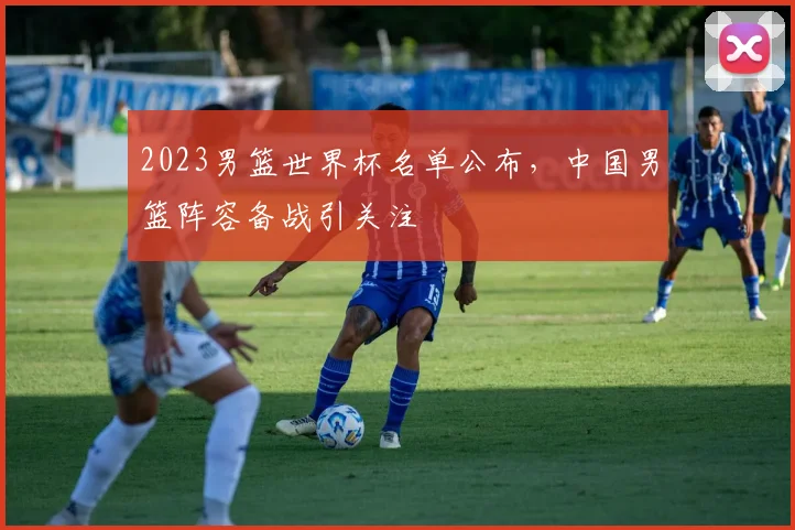 2023男篮世界杯名单公布，中国男篮阵容备战引关注