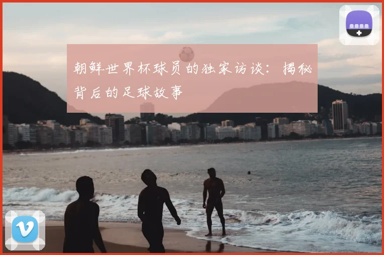 朝鲜世界杯球员的独家访谈：揭秘背后的足球故事