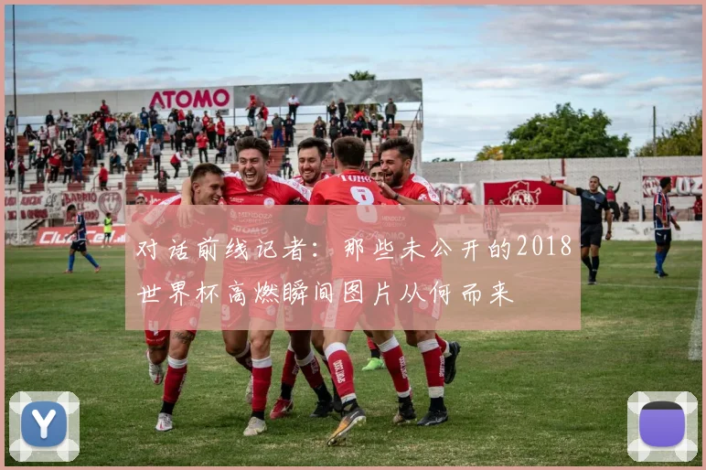 对话前线记者:那些未公开的2018世界杯高燃瞬间图片从何而来