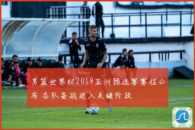 男篮世界杯2019亚洲预选赛赛程公布 各队备战进入关键阶段