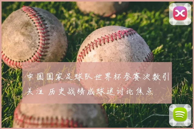 中国国家足球队世界杯参赛次数引关注 历史战绩成球迷讨论焦点
