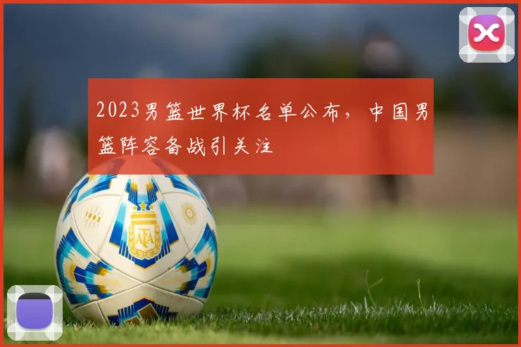 2023男篮世界杯名单公布,中国男篮阵容备战引关注