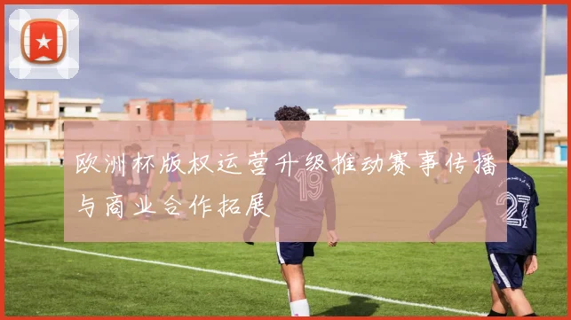 欧洲杯版权运营升级推动赛事传播与商业合作拓展