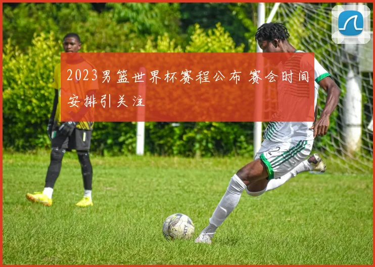 2023男篮世界杯赛程公布 赛会时间安排引关注