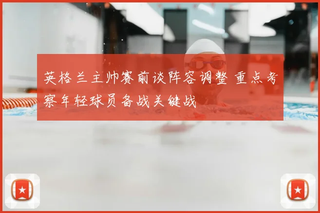 英格兰主帅赛前谈阵容调整 重点考察年轻球员备战关键战