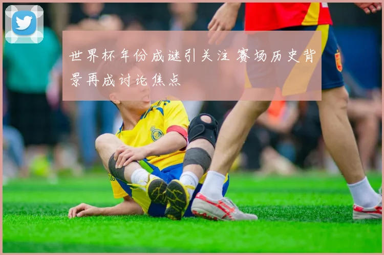 世界杯年份成谜引关注 赛场历史背景再成讨论焦点