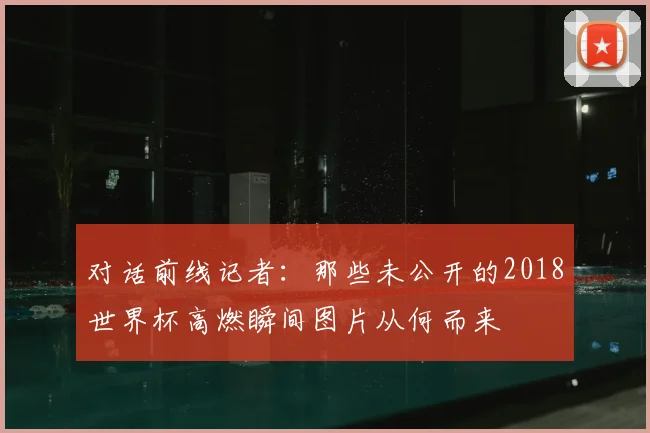 对话前线记者：那些未公开的2018世界杯高燃瞬间图片从何而来