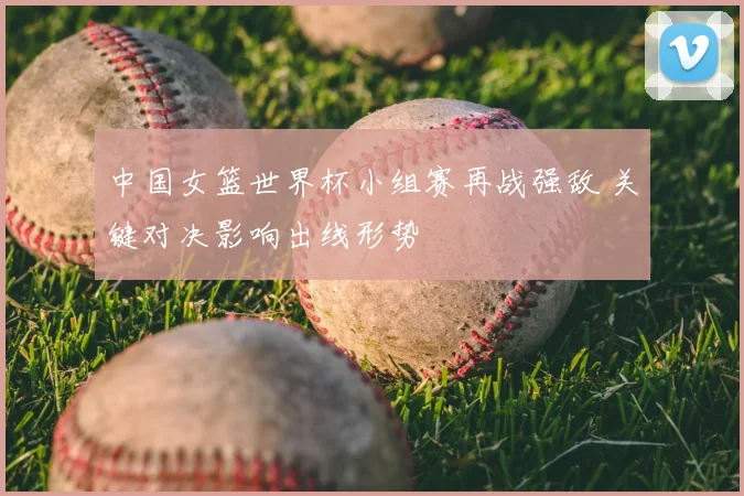 中国女篮世界杯小组赛再战强敌 关键对决影响出线形势