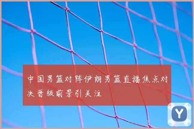 中国男篮对阵伊朗男篮直播焦点对决晋级前景引关注