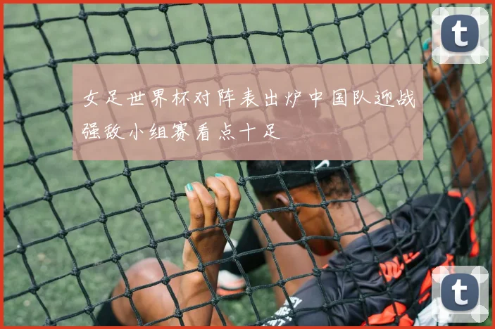 女足世界杯对阵表出炉中国队迎战强敌小组赛看点十足