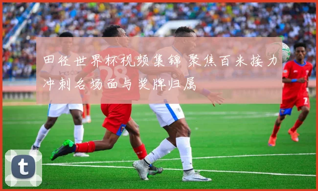 田径世界杯视频集锦 聚焦百米接力冲刺名场面与奖牌归属