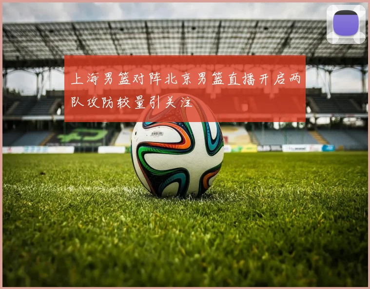 上海男篮对阵北京男篮直播开启两队攻防较量引关注