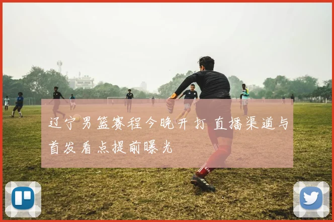 辽宁男篮赛程今晚开打 直播渠道与首发看点提前曝光