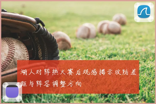 湖人对阵热火赛后观感揭示攻防差距与阵容调整方向