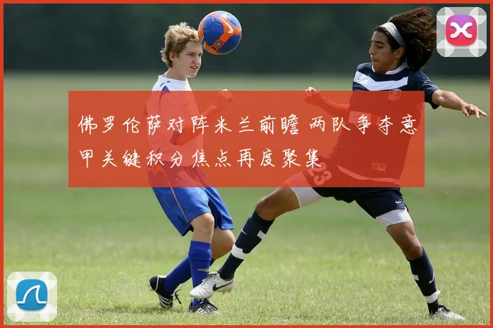 佛罗伦萨对阵米兰前瞻 两队争夺意甲关键积分焦点再度聚集