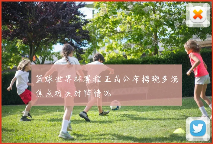 篮球世界杯赛程正式公布揭晓多场焦点对决对阵情况