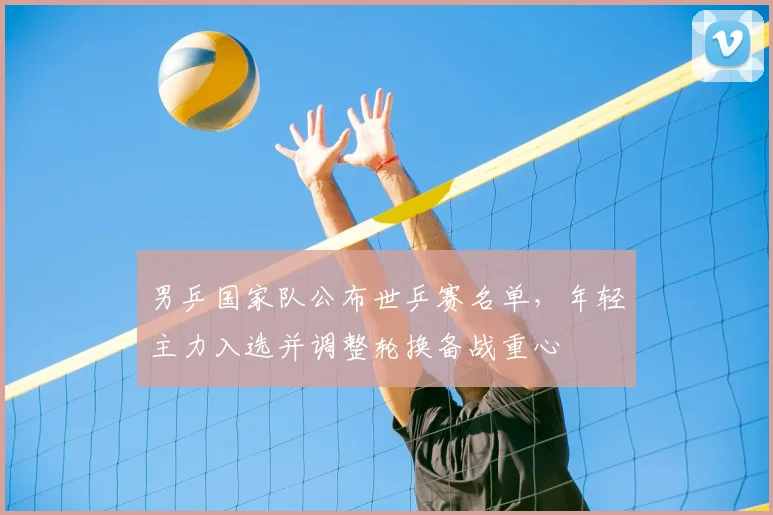 男乒国家队公布世乒赛名单，年轻主力入选并调整轮换备战重心