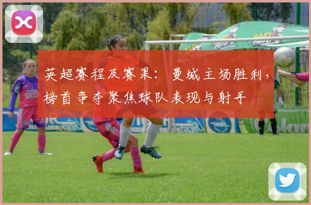 英超赛程及赛果：曼城主场胜利，榜首争夺聚焦球队表现与射手