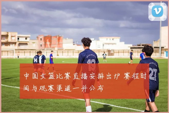 中国女篮比赛直播安排出炉 赛程时间与观赛渠道一并公布