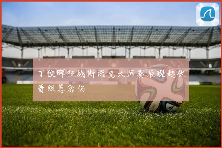 丁俊晖征战斯诺克大师赛表现起伏晋级悬念仍
