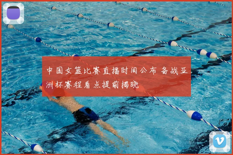 中国女篮比赛直播时间公布 备战亚洲杯赛程看点提前揭晓