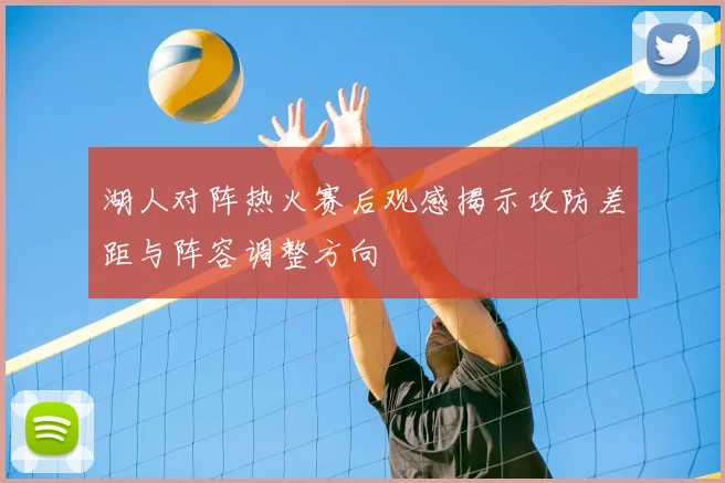 湖人对阵热火赛后观感揭示攻防差距与阵容调整方向