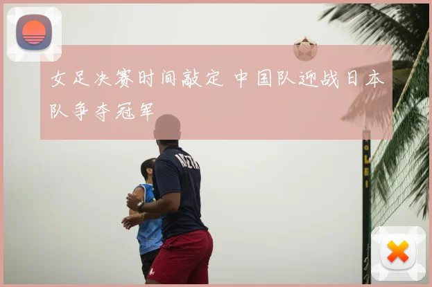 女足决赛时间敲定 中国队迎战日本队争夺冠军