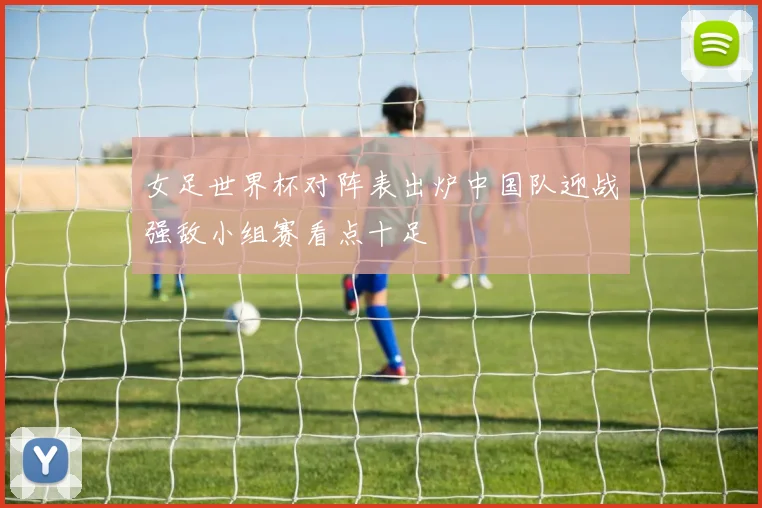 女足世界杯对阵表出炉中国队迎战强敌小组赛看点十足