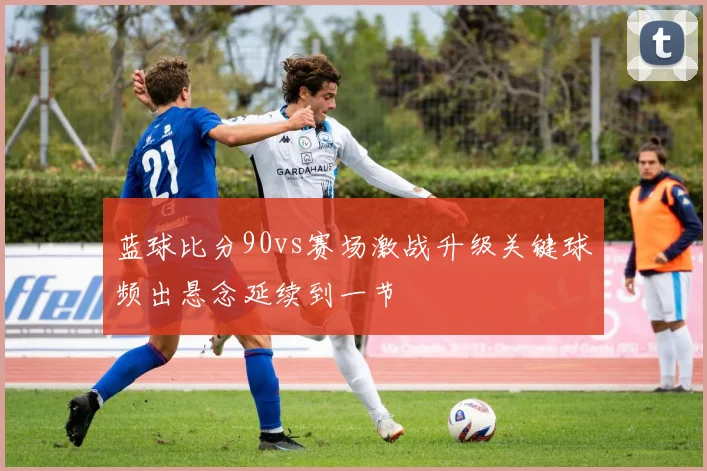 蓝球比分90vs赛场激战升级关键球频出悬念延续到一节