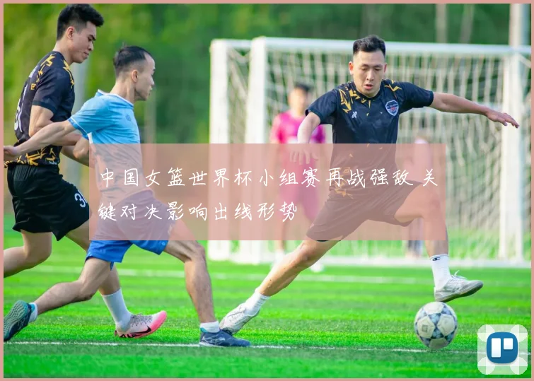 中国女篮世界杯小组赛再战强敌 关键对决影响出线形势