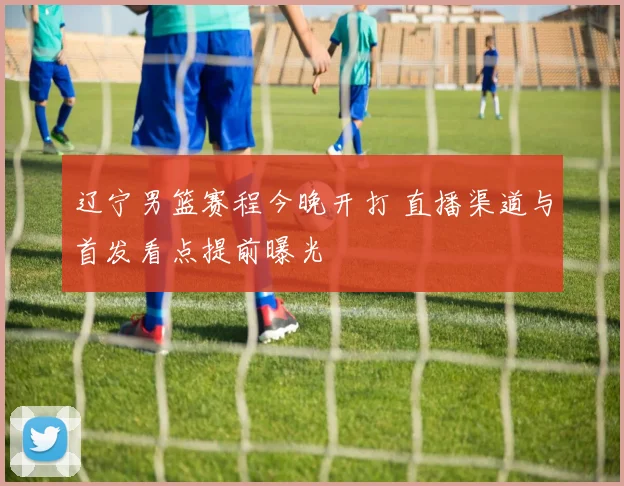 辽宁男篮赛程今晚开打 直播渠道与首发看点提前曝光