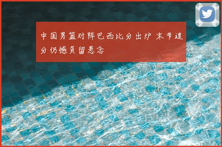中国男篮对阵巴西比分出炉 末节追分仍憾负留悬念