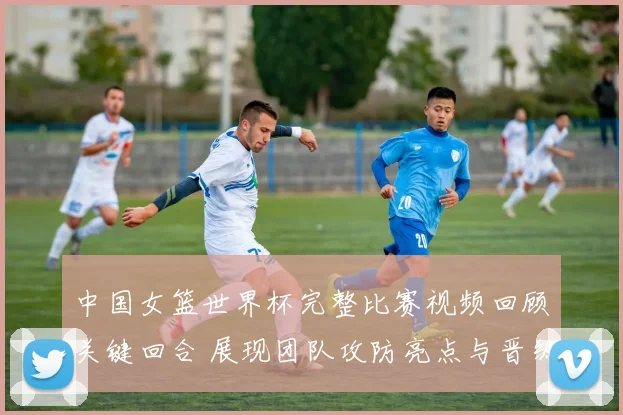 中国女篮世界杯完整比赛视频回顾关键回合 展现团队攻防亮点与晋级看点