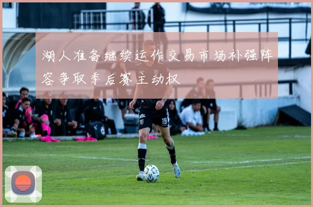 湖人准备继续运作交易市场补强阵容争取季后赛主动权