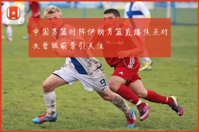 中国男篮对阵伊朗男篮直播焦点对决晋级前景引关注