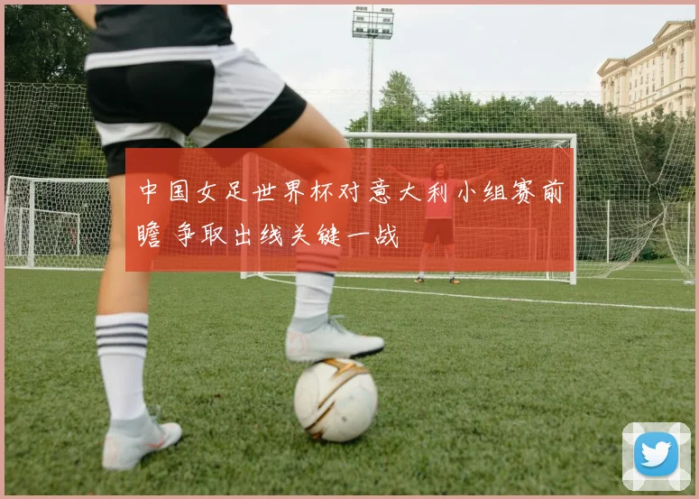 中国女足世界杯对意大利小组赛前瞻 争取出线关键一战