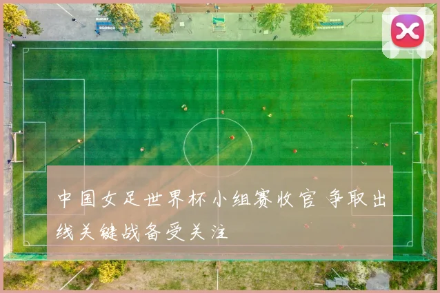 中国女足世界杯小组赛收官 争取出线关键战备受关注