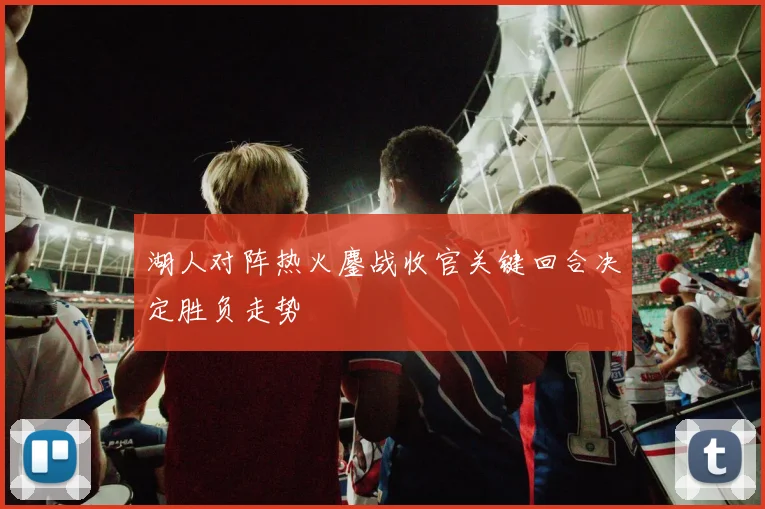 湖人对阵热火鏖战收官关键回合决定胜负走势