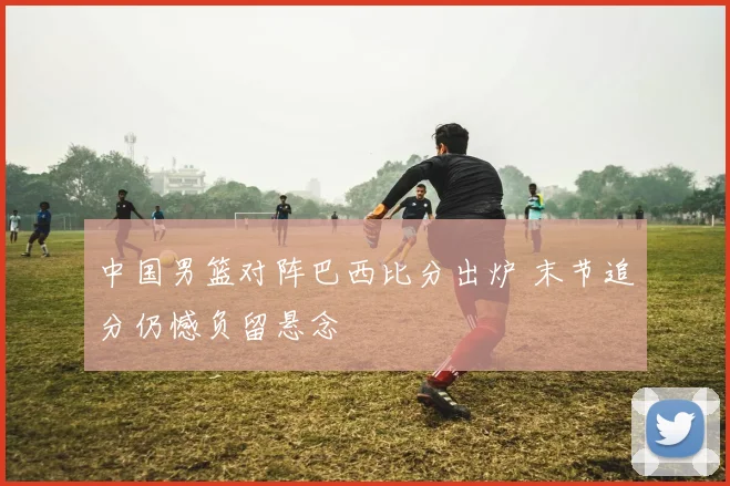 中国男篮对阵巴西比分出炉 末节追分仍憾负留悬念
