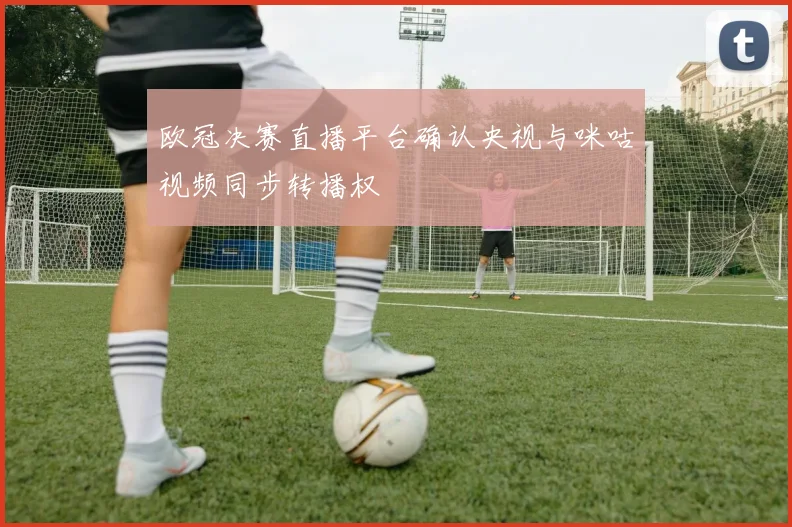 欧冠决赛直播平台确认央视与咪咕视频同步转播权