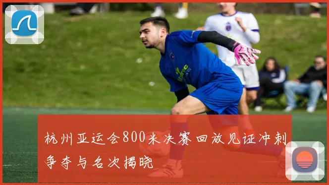 杭州亚运会800米决赛回放见证冲刺争夺与名次揭晓