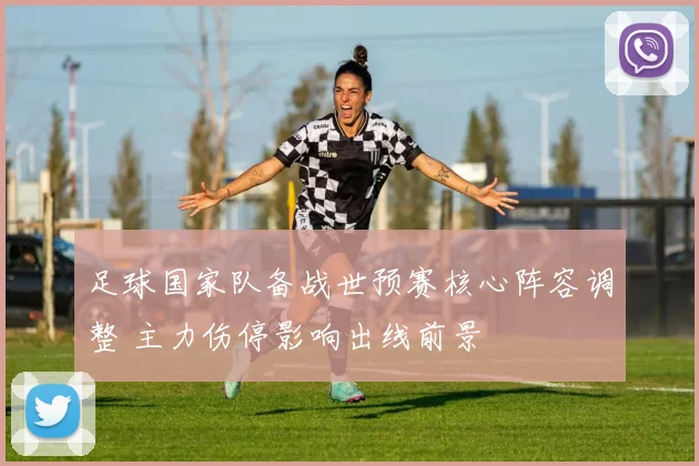 足球国家队备战世预赛核心阵容调整 主力伤停影响出线前景