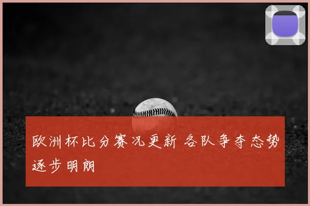 欧洲杯比分赛况更新 各队争夺态势逐步明朗