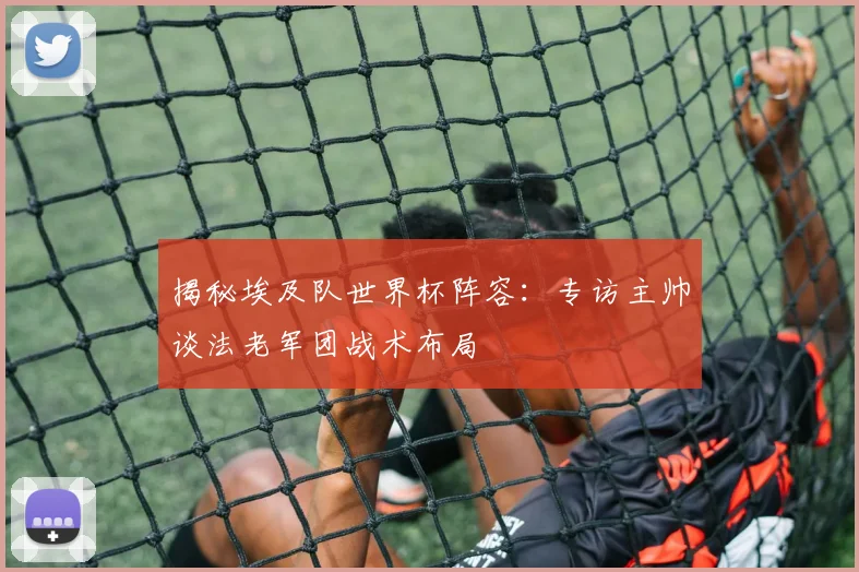 揭秘埃及队世界杯阵容:专访主帅谈法老军团战术布局