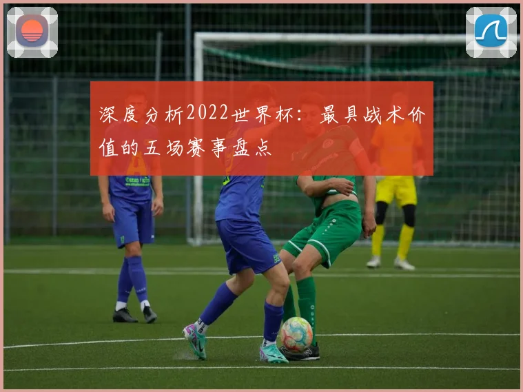 深度分析2022世界杯:最具战术价值的五场赛事盘点