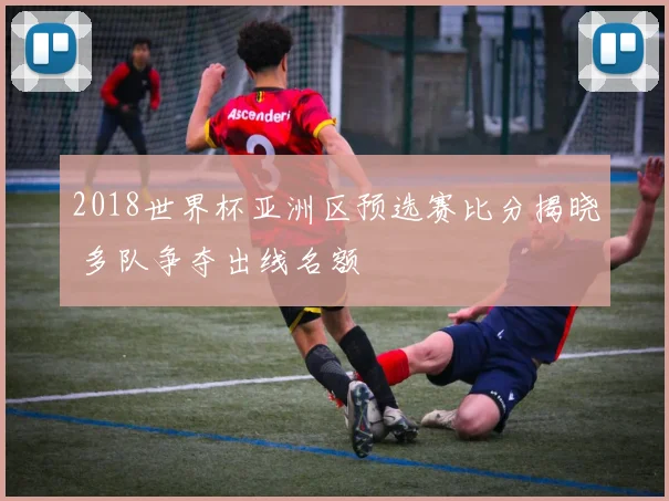 2018世界杯亚洲区预选赛比分揭晓 多队争夺出线名额