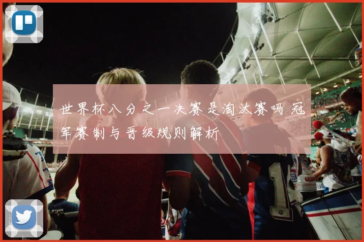世界杯八分之一决赛是淘汰赛吗 冠军赛制与晋级规则解析