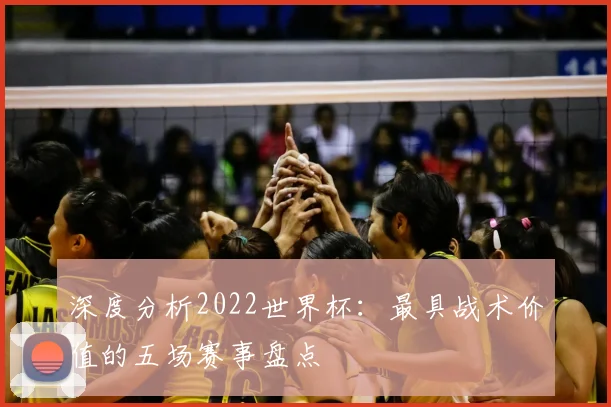 深度分析2022世界杯:最具战术价值的五场赛事盘点