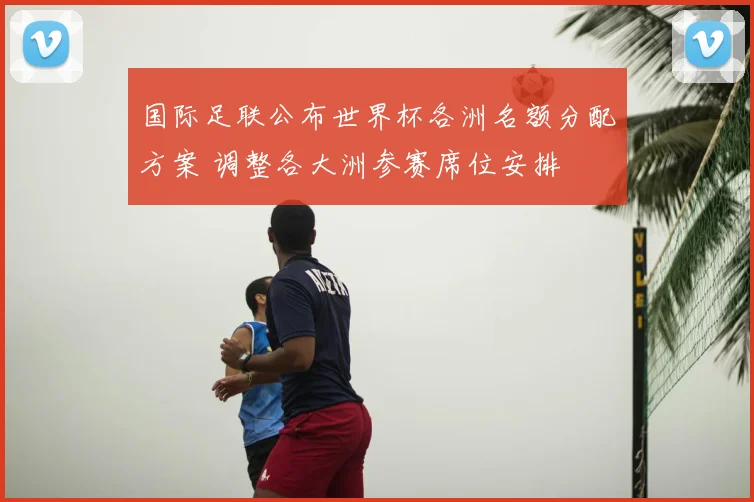 国际足联公布世界杯各洲名额分配方案 调整各大洲参赛席位安排