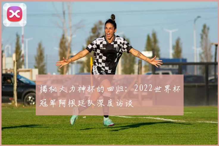 揭秘大力神杯的回归：2022世界杯冠军阿根廷队深度访谈